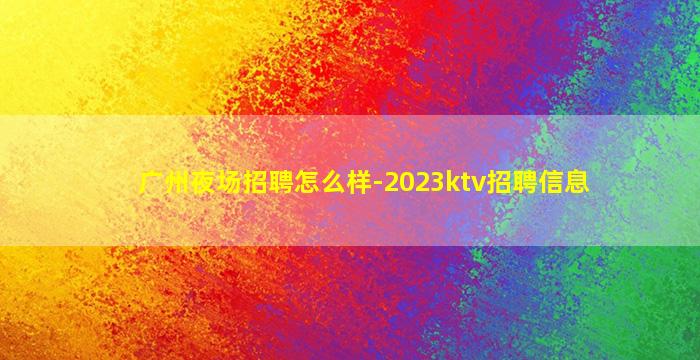 广州夜场招聘怎么样-2023ktv招聘信息